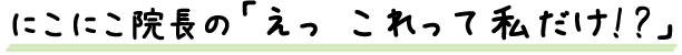 ニコニコ院長の「えっ これって私だけ!?」